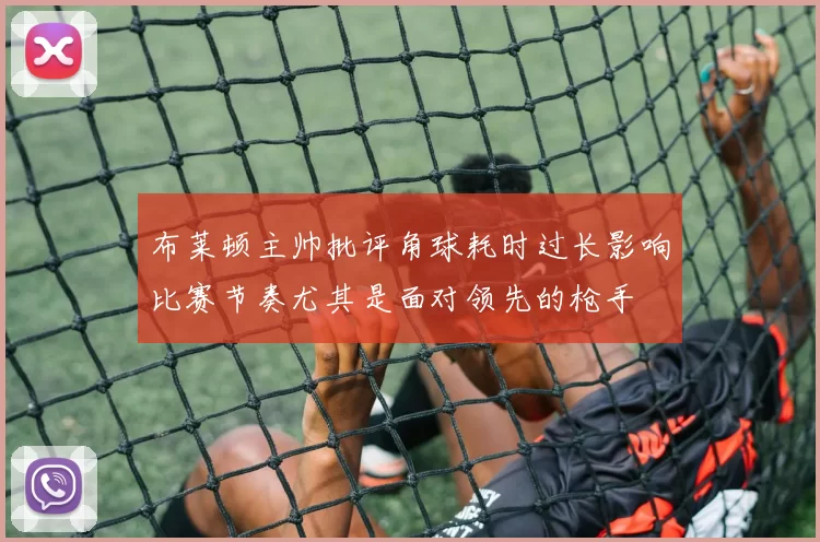 布莱顿主帅批评角球耗时过长影响比赛节奏尤其是面对领先的枪手