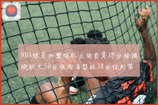 NBA球员加盟球队主场首秀得分榜揭晓欧文50分领衔马瑟林38分位列第四