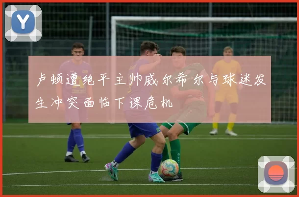 卢顿遭绝平主帅威尔希尔与球迷发生冲突面临下课危机