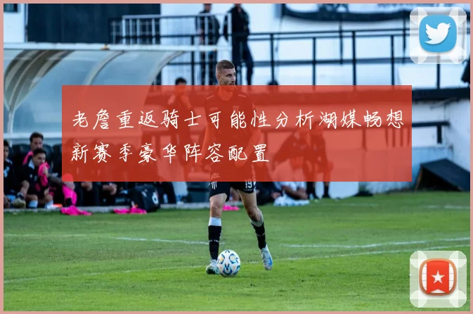 老詹重返骑士可能性分析湖媒畅想新赛季豪华阵容配置