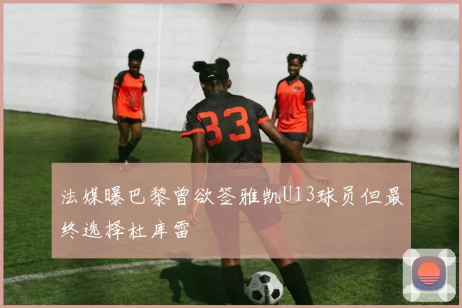法媒曝巴黎曾欲签雅凯U13球员但最终选择杜库雷