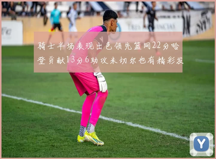 骑士半场表现出色领先篮网22分哈登贡献13分6助攻米切尔也有精彩发挥