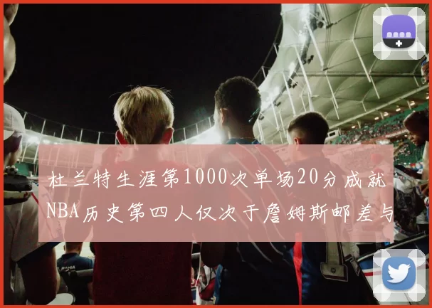 杜兰特生涯第1000次单场20分成就NBA历史第四人仅次于詹姆斯邮差与天勾