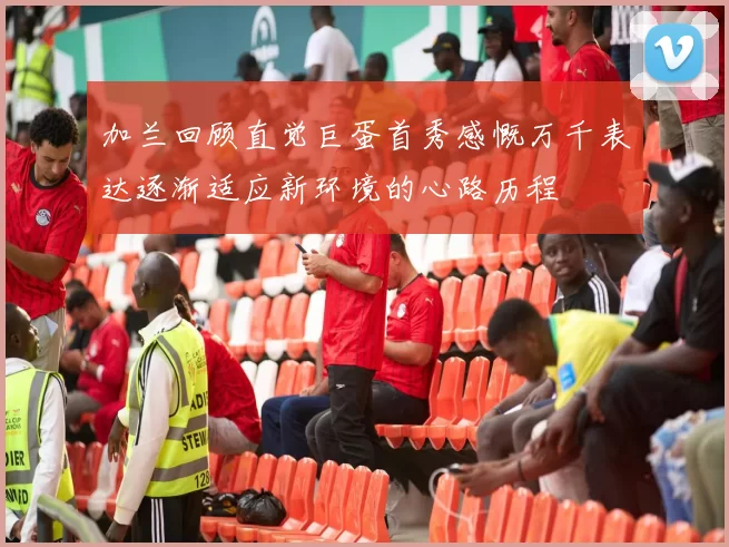 加兰回顾直觉巨蛋首秀感慨万千表达逐渐适应新环境的心路历程