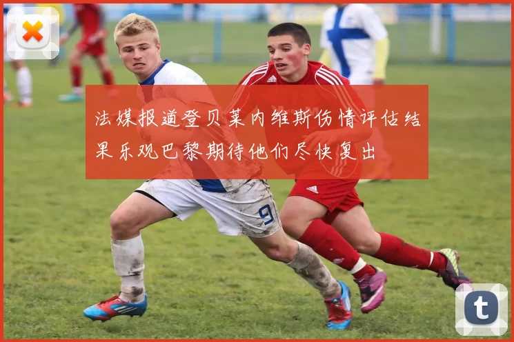 法媒报道登贝莱内维斯伤情评估结果乐观巴黎期待他们尽快复出