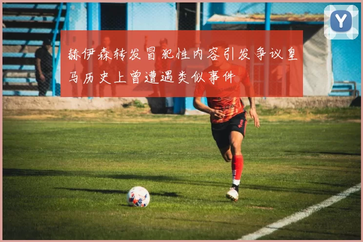 赫伊森转发冒犯性内容引发争议皇马历史上曾遭遇类似事件