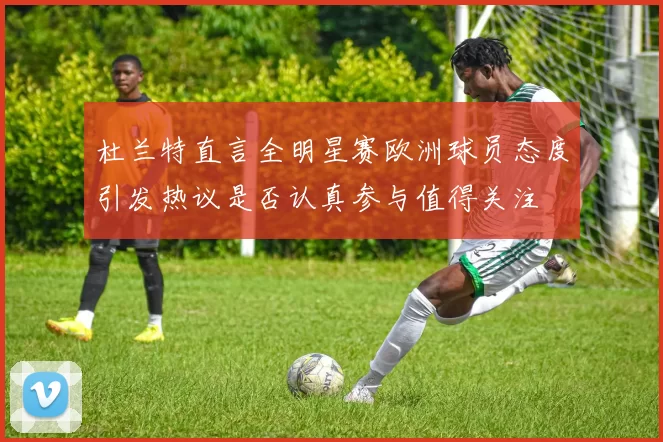 杜兰特直言全明星赛欧洲球员态度引发热议是否认真参与值得关注