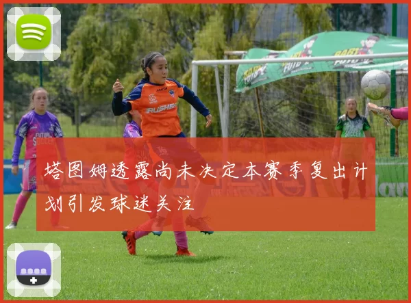 塔图姆透露尚未决定本赛季复出计划引发球迷关注