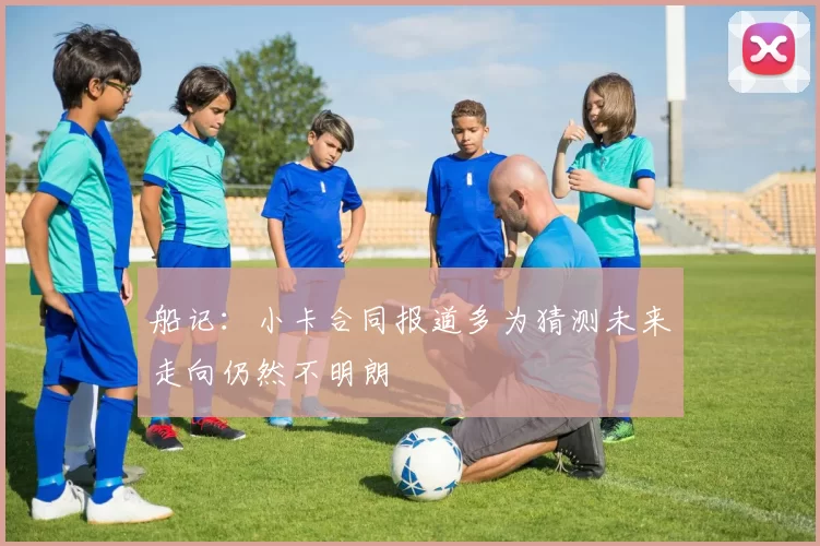 船记：小卡合同报道多为猜测未来走向仍然不明朗