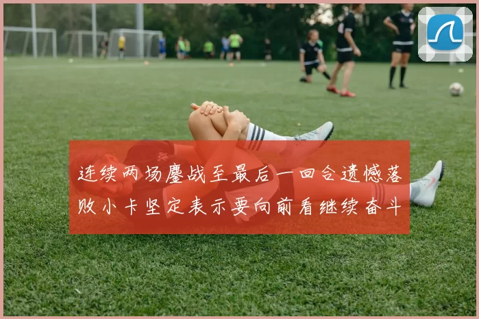 连续两场鏖战至最后一回合遗憾落败小卡坚定表示要向前看继续奋斗