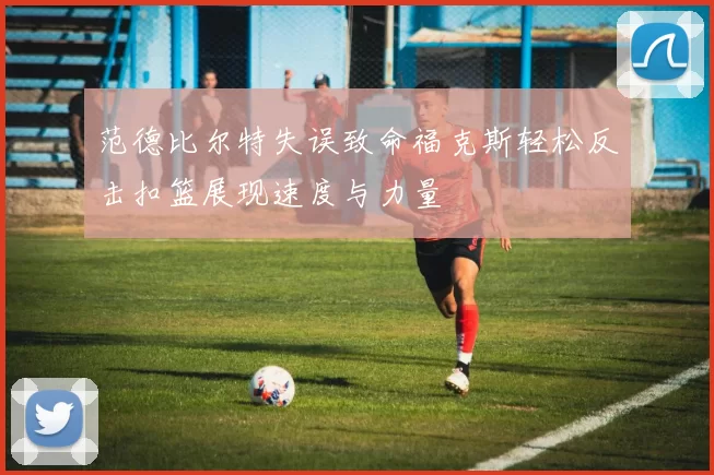 范德比尔特失误致命福克斯轻松反击扣篮展现速度与力量