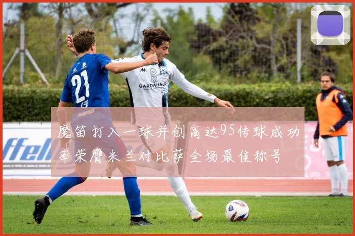 魔笛打入一球并创高达95传球成功率荣膺米兰对比萨全场最佳称号