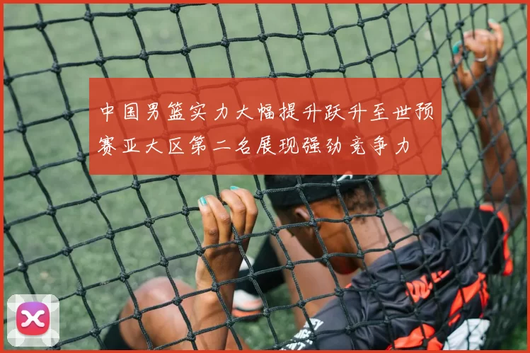 中国男篮实力大幅提升跃升至世预赛亚大区第二名展现强劲竞争力