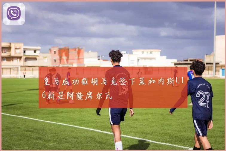 皇马成功截胡马竞签下莱加内斯U16新星阿隆席尔瓦
