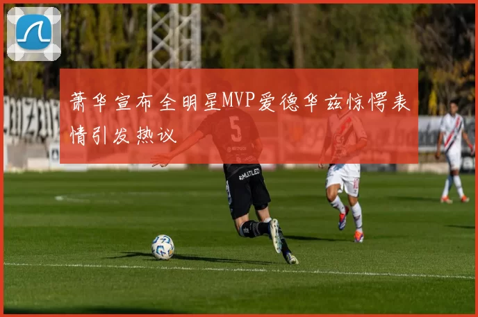 萧华宣布全明星MVP爱德华兹惊愕表情引发热议