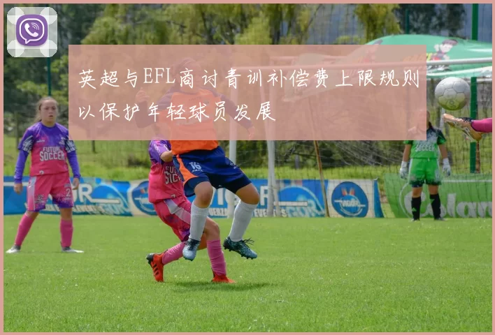 英超与EFL商讨青训补偿费上限规则以保护年轻球员发展