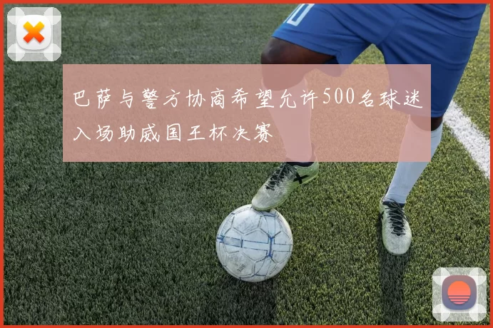 巴萨与警方协商希望允许500名球迷入场助威国王杯决赛