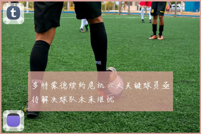 多特蒙德续约危机六大关键球员亟待解决球队未来堪忧