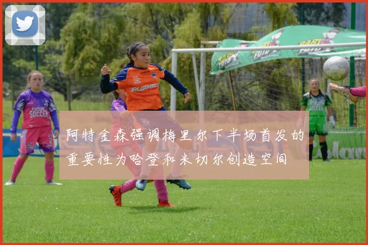 阿特金森强调梅里尔下半场首发的重要性为哈登和米切尔创造空间