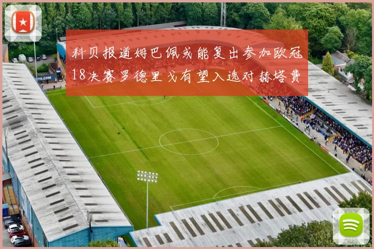 科贝报道姆巴佩或能复出参加欧冠18决赛罗德里戈有望入选对赫塔费大名单