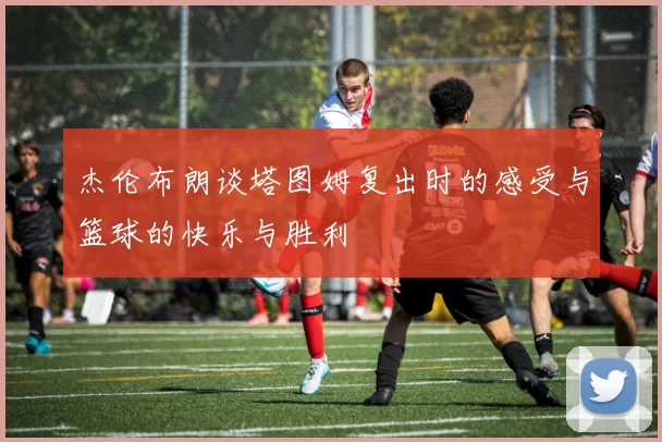 杰伦布朗谈塔图姆复出时的感受与篮球的快乐与胜利
