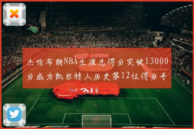 杰伦布朗NBA生涯总得分突破13000分成为凯尔特人历史第12位得分手