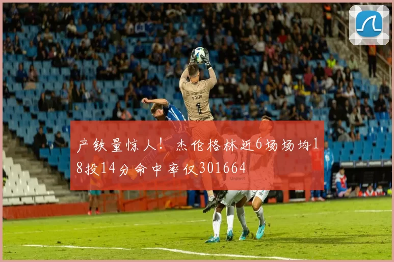产铁量惊人！杰伦格林近6场场均18投14分命中率仅301664