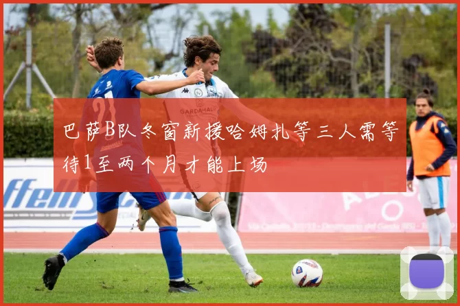 巴萨B队冬窗新援哈姆扎等三人需等待1至两个月才能上场