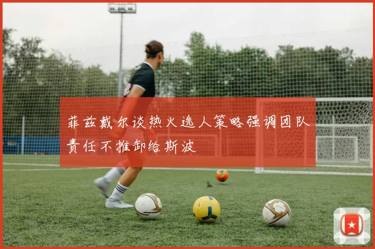 菲兹戴尔谈热火选人策略强调团队责任不推卸给斯波