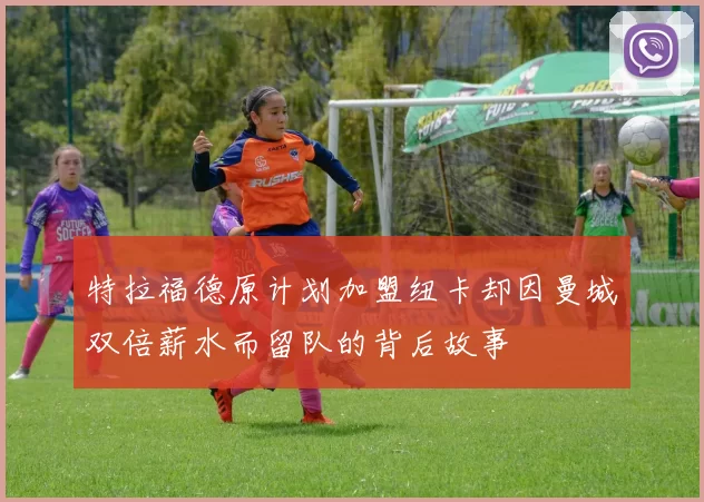 特拉福德原计划加盟纽卡却因曼城双倍薪水而留队的背后故事