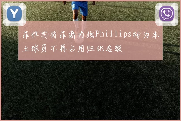 菲律宾将菲裔内线Phillips转为本土球员不再占用归化名额
