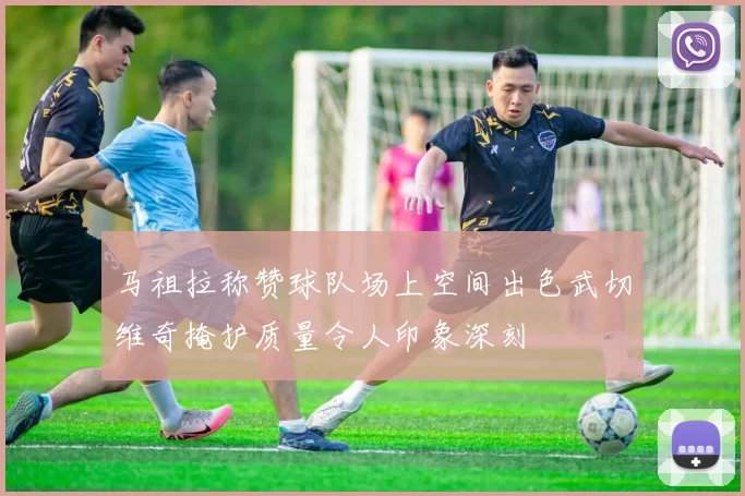 马祖拉称赞球队场上空间出色武切维奇掩护质量令人印象深刻