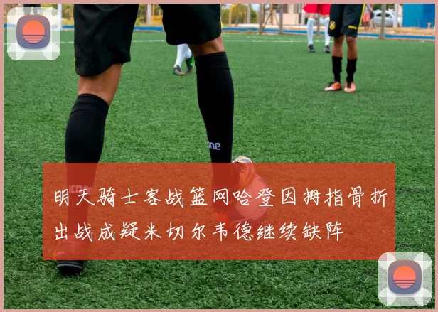 明天骑士客战篮网哈登因拇指骨折出战成疑米切尔韦德继续缺阵