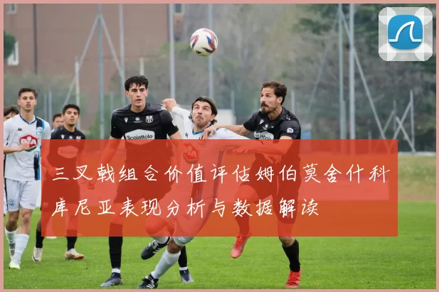 三叉戟组合价值评估姆伯莫舍什科库尼亚表现分析与数据解读