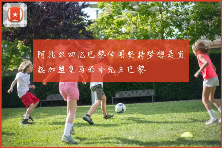 阿扎尔回忆巴黎传闻坚持梦想是直接加盟皇马而非先去巴黎